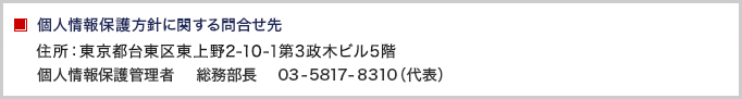 個人情報保護方針に関する問合せ先　住所：東京都台東区東上野2-10-1第3政木ビル5階 個人情報保護管理者　総務部長　TEL：03-5817-8310（代表）